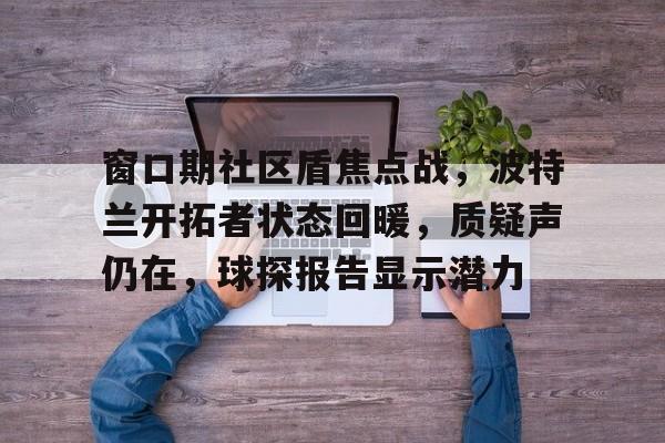 yy易游窗口期社区盾焦点战，波特兰开拓者状态回暖，质疑声仍在，球探报告显示潜力的简单介绍